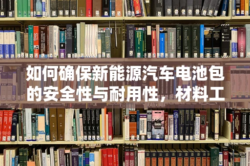 如何确保新能源汽车电池包的安全性与耐用性，材料工程的挑战与对策？