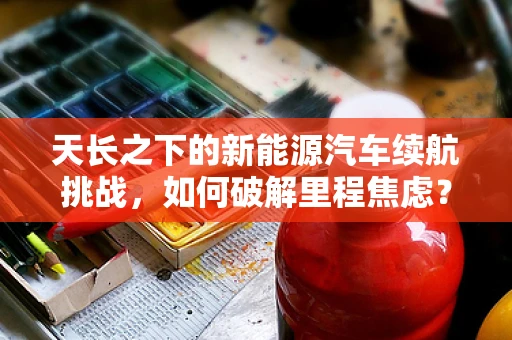 天长之下的新能源汽车续航挑战，如何破解里程焦虑？
