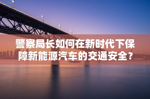 警察局长如何在新时代下保障新能源汽车的交通安全？