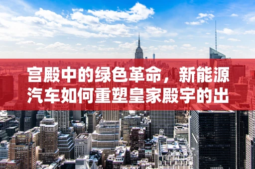 宫殿中的绿色革命，新能源汽车如何重塑皇家殿宇的出行方式？