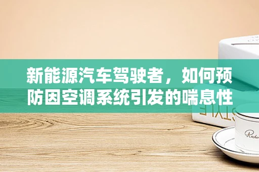 新能源汽车驾驶者，如何预防因空调系统引发的喘息性支气管炎？