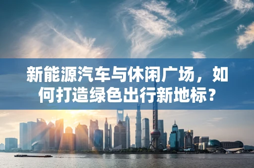 新能源汽车与休闲广场，如何打造绿色出行新地标？