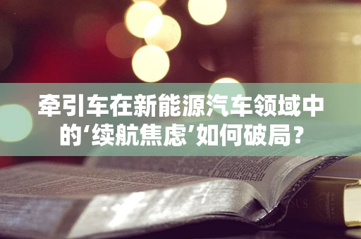 牵引车在新能源汽车领域中的‘续航焦虑’如何破局？