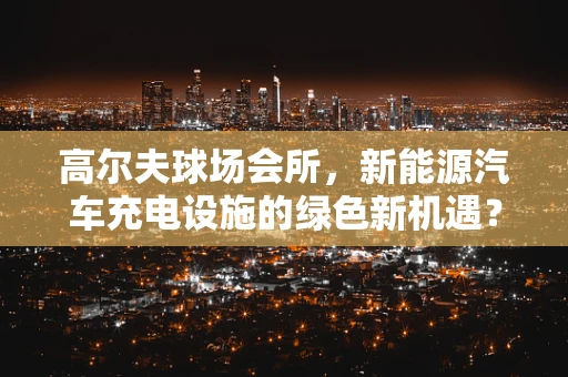 高尔夫球场会所，新能源汽车充电设施的绿色新机遇？