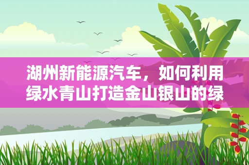 湖州新能源汽车，如何利用绿水青山打造金山银山的绿色出行新模式？