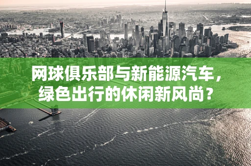 网球俱乐部与新能源汽车，绿色出行的休闲新风尚？