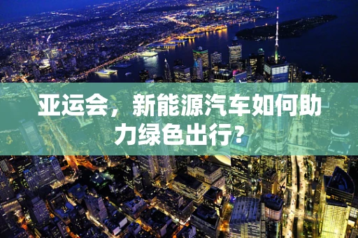 亚运会，新能源汽车如何助力绿色出行？