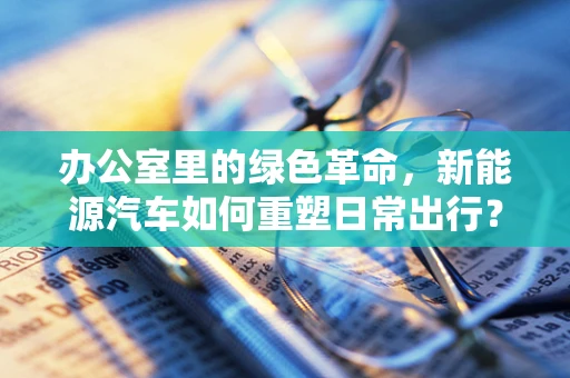 办公室里的绿色革命，新能源汽车如何重塑日常出行？