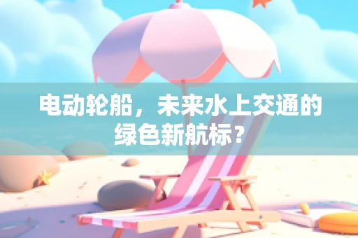 电动轮船，未来水上交通的绿色新航标？