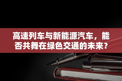 高速列车与新能源汽车，能否共舞在绿色交通的未来？
