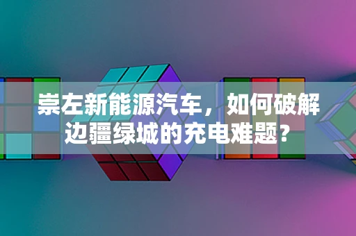 崇左新能源汽车，如何破解边疆绿城的充电难题？
