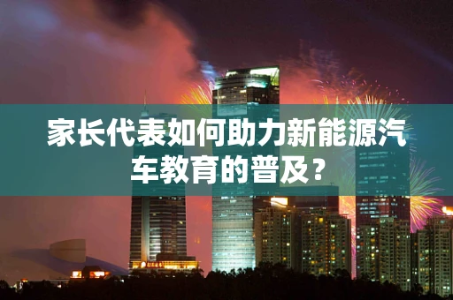 家长代表如何助力新能源汽车教育的普及？