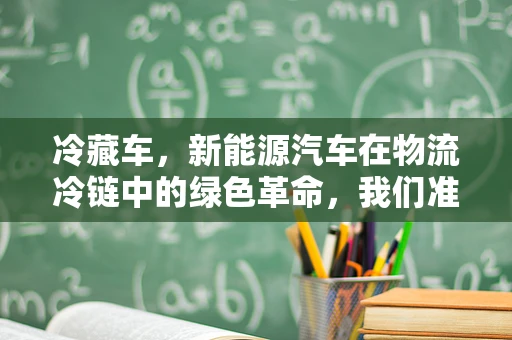 冷藏车，新能源汽车在物流冷链中的绿色革命，我们准备好了吗？