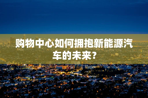 购物中心如何拥抱新能源汽车的未来？