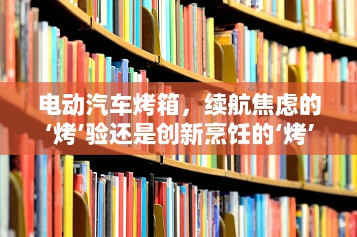 电动汽车烤箱，续航焦虑的‘烤’验还是创新烹饪的‘烤’验？