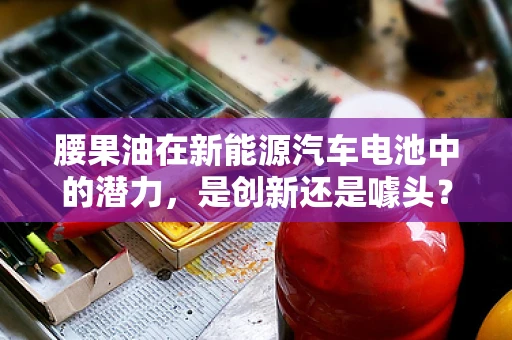 腰果油在新能源汽车电池中的潜力，是创新还是噱头？