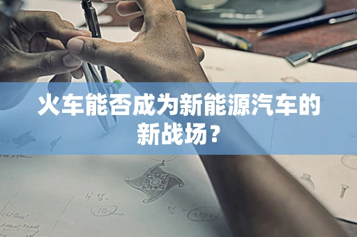 火车能否成为新能源汽车的新战场？