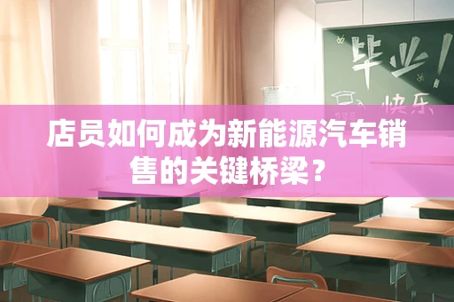 店员如何成为新能源汽车销售的关键桥梁？