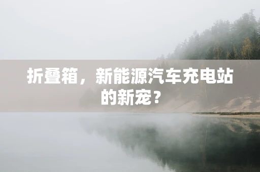 折叠箱，新能源汽车充电站的新宠？