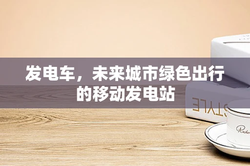 发电车，未来城市绿色出行的移动发电站