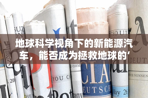 地球科学视角下的新能源汽车，能否成为拯救地球的‘绿色’新希望？