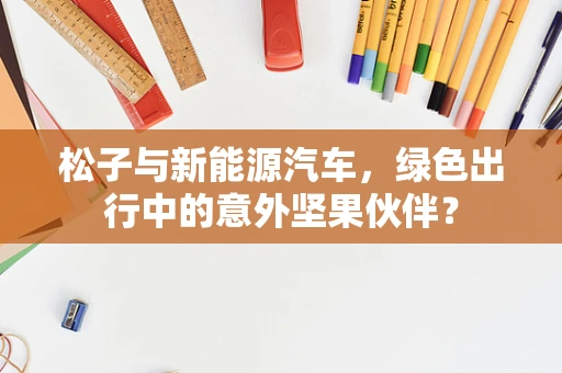 松子与新能源汽车，绿色出行中的意外坚果伙伴？