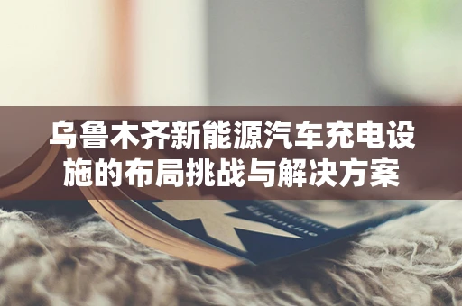 乌鲁木齐新能源汽车充电设施的布局挑战与解决方案