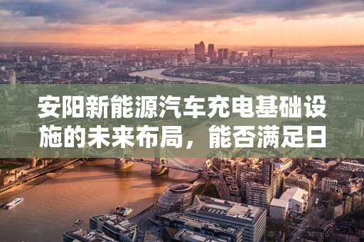 安阳新能源汽车充电基础设施的未来布局，能否满足日益增长的需求？