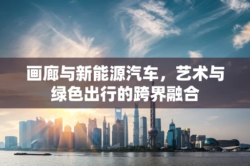 画廊与新能源汽车，艺术与绿色出行的跨界融合
