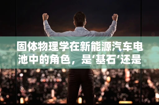固体物理学在新能源汽车电池中的角色，是‘基石’还是‘双刃剑’？