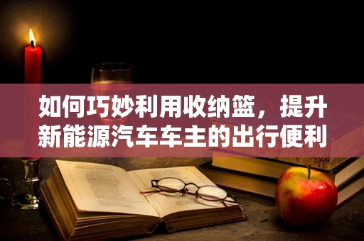 如何巧妙利用收纳篮，提升新能源汽车车主的出行便利性？