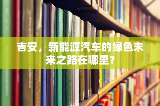 吉安，新能源汽车的绿色未来之路在哪里？