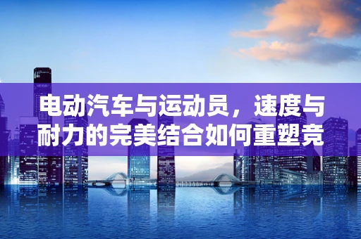 电动汽车与运动员，速度与耐力的完美结合如何重塑竞技场？