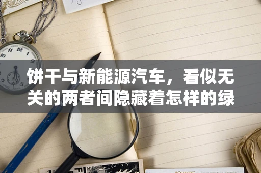 饼干与新能源汽车，看似无关的两者间隐藏着怎样的绿色联系？