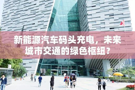 新能源汽车码头充电，未来城市交通的绿色枢纽？