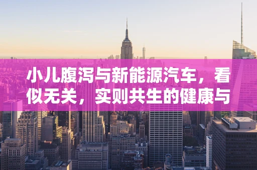 小儿腹泻与新能源汽车，看似无关，实则共生的健康与环保议题