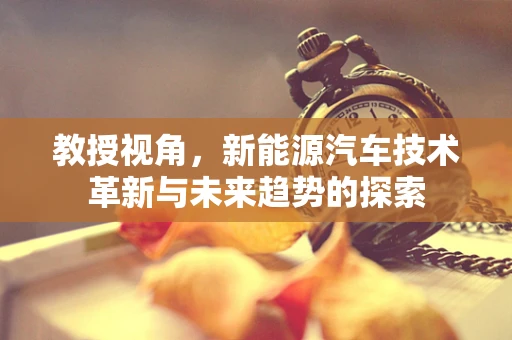 教授视角，新能源汽车技术革新与未来趋势的探索