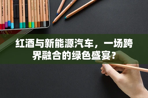 红酒与新能源汽车，一场跨界融合的绿色盛宴？