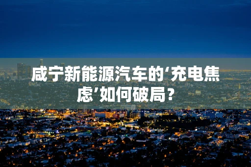 咸宁新能源汽车的‘充电焦虑’如何破局？