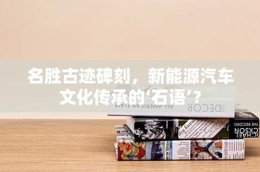 名胜古迹碑刻，新能源汽车文化传承的‘石语’？