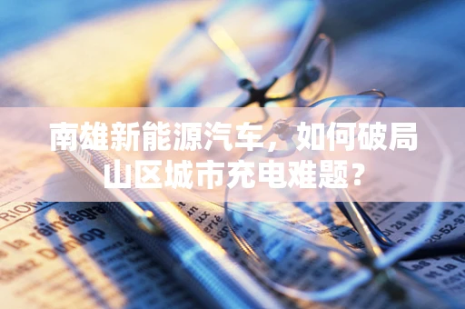 南雄新能源汽车，如何破局山区城市充电难题？