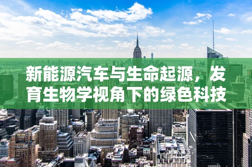 新能源汽车与生命起源，发育生物学视角下的绿色科技新探索