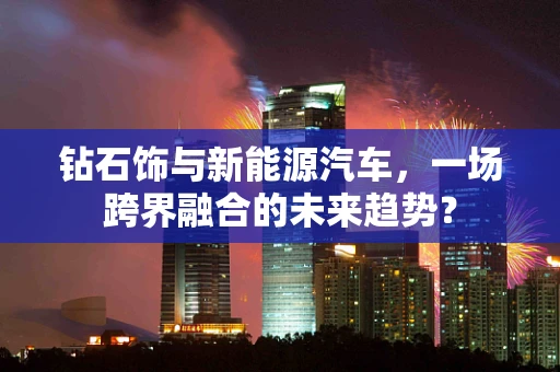 钻石饰与新能源汽车，一场跨界融合的未来趋势？