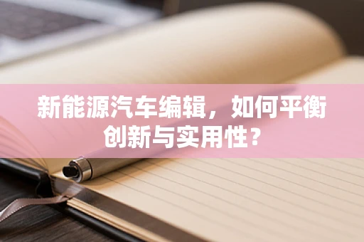 新能源汽车编辑，如何平衡创新与实用性？