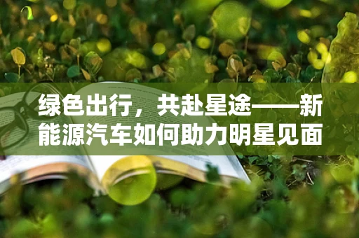 绿色出行，共赴星途——新能源汽车如何助力明星见面会绿色转型？