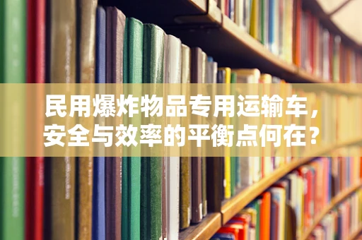 民用爆炸物品专用运输车，安全与效率的平衡点何在？