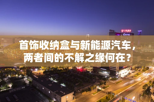 首饰收纳盒与新能源汽车，两者间的不解之缘何在？