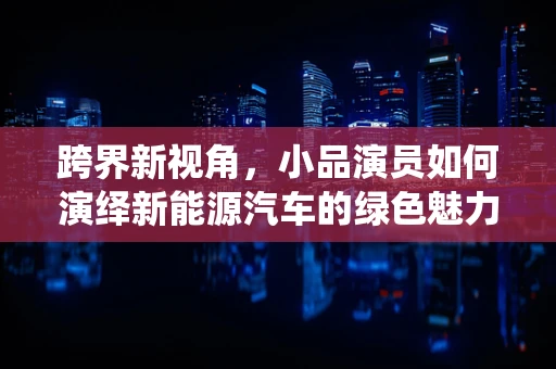 跨界新视角，小品演员如何演绎新能源汽车的绿色魅力？