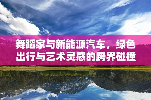 舞蹈家与新能源汽车，绿色出行与艺术灵感的跨界碰撞