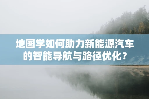 地图学如何助力新能源汽车的智能导航与路径优化？